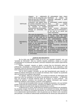 iv
VENTAJAS
-Asegura la elaboración
uniforme de las preguntas para
todos los que van a responder.
-Fácil de administrar y evaluar.
-Evaluación más objetiva tanto
de quienes responden como de
las respuestas a las preguntas.
-Se necesita un limitado
entrenamiento del entrevistador.
-Resulta en entrevistas más
pequeñas.
-El entrevistador tiene mayor
flexibilidad al realizar las
preguntas adecuadas a quien
responde.
-El entrevistador puede explotar
áreas que surgen
espontáneamente durante la
entrevista.
-Puede producir información
sobre área que se minimizaron o
en las que no se pensó que
fueran importantes.
DESVENTAJ
AS
-Alto costo de preparación.
-Los que responden pueden no
aceptar un alto nivel en la
estructura y carácter mecánico
de las preguntas.
-Un alto nivel en la estructura
puede no ser adecuado para
todas las situaciones.
-El alto nivel en las estructuras
reduce responder en forma
espontánea, así como la
habilidad del entrevistador para
continuar con comentarios hacia
el entrevistado.
-Puede utilizarse negativamente
el tiempo, tanto de quien
responde como del entrevistador.
-Los entrevistadores pueden
introducir sus sesgos en las
preguntas o al informar de los
resultados.
-Puede recopilarse información
extraña
-El análisis y la interpretación de
los resultados pueden ser largos.
-Toma tiempo extra recabar los
hechos esenciales.
¿QUÉ ES UNA ENCUESTA?
Se ha dicho que Estados Unidos ya no es una “sociedad industrial”, sino una
“sociedad de información”. Esto es, nuestros mayores problemas y tareas ya no giran
principalmente en la producción de bienes y servicios necesarios para nuestra supervivencia
y comodidad.
Nuestra “sociedad”, requiere un rápido y preciso flujo de información sobre las
preferencias, necesidades y comportamiento de sus miembros. Es en respuesta a esta
necesidad crítica de información por el gobierno, el comercio y las instituciones sociales que
tanta confianza se pone en las encuestas.
Hoy en día la palabra “encuesta” se usa más frecuentemente para describir un
método de obtener información de una muestra de individuos. Esta “muestra” es usualmente
sólo una fracción de la población bajo estudio.
Por ejemplo, antes de una elección, una muestra de electores es interrogada para
determinar cómo los candidatos y los asuntos son percibidos por el público… un fabricante
hace una encuesta al mercado potencial antes de introducir un nuevo producto… una
entidad del gobierno comisiona una encuesta para obtener información para evaluar
legislación existente o para preparar y proponer nueva legislación.
No tan sólo las encuestas tienen una gran variedad de propósitos, sino que también
pueden conducirse de muchas maneras, incluyendo por teléfono, por correo o en persona.
Aún así, todas las encuestas tienen algunas características en común.
A diferencia de un censo, donde todos los miembros de la población son estudiados,
las encuestas recogen información de una porción de la población de interés, dependiendo
el tamaño de la muestra en el propósito del estudio. En una encuesta bona fide, la muestra
no es seleccionada caprichosamente o sólo de personas que se ofrecen como voluntarios
para participar. La muestra es seleccionada científicamente de manera que cada persona en
 