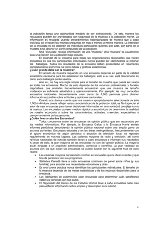 v
la población tenga una oportunidad medible de ser seleccionada. De esta manera los
resultados pueden ser proyectados con seguridad de la muestra a la población mayor. La
información es recogida usando procedimientos estandarizados de manera que a cada
individuo se le hacen las mismas preguntas en mas o menos la misma manera. La intención
de la encuesta no es describir los individuos particulares quienes, por azar, son parte de la
muestra sino obtener un perfil compuesto de la población.
Una “encuesta” recoge información de una “muestra.” Una “muestra” es usualmente
sólo una porción de la población bajo estudio.
El estándar de la industria para todas las organizaciones respetables que hacen
encuestas es que los participantes individuales nunca puedan ser identificados al reportar
los hallazgos. Todos los resultados de la encuesta deben presentarse en resúmenes
completamente anónimos, tal como tablas y gráficas estadísticas.
¿Cuán grande debe ser la muestra?
El tamaño de muestra requerido en una encuesta depende en parte de la calidad
estadística necesaria para los establecer los hallazgos; esto a su vez, está relacionado en
cómo esos hallazgos serán usados.
Aún así, no hay una regla simple para el tamaño de muestra que pueda ser usada
en todas las encuestas. Mucho de esto depende de los recursos profesionales y fiscales
disponibles. Los analistas frecuentemente encuentran que una muestra de tamaño
moderado es suficiente estadística y operacionalmente. Por ejemplo, las muy conocidas
encuestas nacionales frecuentemente usan cerca de 1,000 personas para obtener
información razonable sobre actitudes y opiniones nacionales.
Cuando nos damos cuenta que una muestra apropiadamente seleccionada de sólo
1,000 individuos puede reflejar varias características de la población total, es fácil apreciar el
valor de usar encuestas para tomar decisiones informadas en una sociedad compleja como
la nuestra. Las encuestas proveen medios rápidos y económicos de determinar la realidad
de nuestra economía y sobre los conocimientos, actitudes, creencias, expectativas y
comportamientos de las personas.
¿Quién lleva a cabo las Encuestas?
Todos conocemos sobre las encuestas de opinión pública que son reportadas por
los medios informativos. Por ejemplo, la Encuesta Gallup y la Encuesta Harris emiten
informes periódicos describiendo la opinión pública nacional sobre una amplia gama de
asuntos corrientes. Encuestas estatales y en las áreas metropolitanas, frecuentemente con
el apoyo económico de algún periódico o estación de televisión local, se reportan
regularmente en muchos lugares. Las cadenas mayores de radio y televisión, así como
revistas nacionales de noticias también llevan a cabo encuestas e informan sus resultados
A pesar de esto, la gran mayoría de las encuestas no son de opinión pública. La mayoría
están dirigidas a un propósito administrativo, comercial o científico. La gran variedad de
asuntos con los que tratan las encuestas se puede ilustrar con la siguiente lista de usos
reales:
• Las cadenas mayores de televisión confían en encuestas que le dicen cuántas y qué
tipo de personas ven sus programas.
• Statistics Canadá lleva a cabo encuestas continuas de panel sobre niños (y sus
familias) para estudiar sus necesidades educativas y otras.
• Es una buena práctica nunca identificar los participantes individuales. El tamaño de
la muestra depende de las metas estadísticas y de los recursos disponibles para la
encuesta.
• Los fabricantes de automóviles usan encuestas para determinar cuán satisfechos
están las personas con sus autos.
• El Negociado del Censo de los Estados Unidos lleva a cabo encuestas cada mes
para obtener información sobre empleo y desempleo en la nación.
 