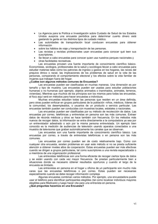 vi
• La Agencia para la Política e Investigación sobre Cuidado de Salud de los Estados
Unidos auspicia una encuesta periódica para determinar cuanto dinero está
gastando la gente en los distintos tipos de cuidado médico.
• Las autoridades de transportación local conducen encuestas para obtener
información
• sobre los hábitos de viaje y transportación de las personas.
• Las revistas y revistas profesionales usan encuestas para conocer qué leen sus
suscriptores.
• Se llevan a cabo encuestas para conocer quien usa nuestros parques nacionales y
• otras facilidades recreativas.
Las encuestas proveen una fuente importante de conocimiento científico básico.
Economistas, sicólogos, profesionales de la salud y sociólogos llevan a cabo encuestas para
estudiar materias tales como los patrones de ingreso y gastos en los hogares, las raíces del
prejuicio étnico o racial, las implicaciones de los problemas de salud en la vida de las
personas, comparando el comportamiento electoral y los efectos sobre la vida familiar de
mujeres que trabajan fuera del hogar.
¿Cuáles son algunos métodos comunes de Encuestas?
Las encuestas pueden ser clasificadas en muchas maneras. Una dimensión es por
tamaño y tipo de muestra. Las encuestas pueden ser usadas para estudiar poblaciones
humanas o no humanas (por ejemplo, objetos animados o inanimados, animales, terrenos,
viviendas). Mientras que muchos de los principios son los mismos para todas las encuestas,
el foco aquí será en métodos para hacer encuestas a individuos.
Muchas encuestas estudian todas las personas que residen en un área definida,
pero otras pueden enfocar en grupos particulares de la población -niños, médicos, líderes de
la comunidad, los desempleados, o usuarios de un producto o servicio particular. Las
encuestas también pueden ser conducidas con muestras locales, estatales o nacionales.
Las encuestas pueden ser clasificadas por su método de recolección de datos. Las
encuestas por correo, telefónicas y entrevistas en persona son las más comunes. Extraer
datos de récords médicos y otros se hace también con frecuencia. En los métodos más
nuevos de recoger datos, la información se entra directamente a la computadora ya sea por
un entrevistador adiestrado o aún por la misma persona entrevistada. Un ejemplo bien
conocido es la medición de audiencias de televisión usando aparatos conectados a una
muestra de televisores que graban automáticamente los canales que se observan.
Las encuestas son una fuente importante de conocimiento científico básico. Las
encuestas por correo, a través de entrevistas telefónicas o en persona son las más
comunes.
Las encuestas por correo pueden ser de costo relativamente bajo. Como con
cualquier otra encuesta, existen problemas en usar este método si no se presta suficiente
atención a obtener niveles altos de cooperación. Estas encuestas pueden ser más efectivas
cuando se dirigen a grupos particulares, tal como suscriptores a una revista especializada o
a miembros de una organización profesional.
Las entrevistas telefónicas son una forma eficiente de recoger ciertos tipos de datos
y se están usando con cada vez mayor frecuencia. Se prestan particularmente bien a
situaciones donde es necesario obtener resultados oportunos y cuando el largo de la
encuesta es limitado.
Las entrevistas en persona en el hogar u oficina de un participante son mucho más
caras que las encuestas telefónicas o por correo. Estas pueden ser necesarias
especialmente cuando se debe recoger información compleja.
Algunas encuestas combinan varios métodos. Por ejemplo, una encuestadora puede
usar el teléfono para identificar participantes elegibles (tal como localizar individuos mayores
elegibles para Medicare) y luego hacer cita para una entrevista en persona.
¿Qué preguntas hacemos en una Encuesta?
 