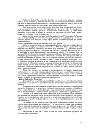 vii
Podemos clasificar las encuestas también por su contenido. Algunas encuestas
enfocan en las opiniones y actitudes (tal como las encuestas pre-eleccionarias), mientras
que otras se preocupan por características o comportamiento reales (tal como la salud de las
personas, vivienda, gastos del consumidor o hábitos de transportación).
Muchas encuestas combinan preguntas de ambos tipos. Los participantes pueden
ser preguntados si han oído ó leído sobre algún asunto… qué saben sobre él… su opinión…
con cuanta firmeza sienten y por qué… su experiencia sobre el asunto… y ciertos datos
personales que ayudará al analista a clasificar sus respuestas (tal como edad, género,
estado civil, ocupación y lugar de residencia).
Las preguntas pueden ser abiertas (“¿Por qué siente así?”), o cerradas (“¿Aprueba
usted o desaprueba?”). Los entrevistadores pueden solicitar al participante que evalúe un
candidato político o un producto usando alguna escala, o pueden solicitarle que ordene
varias alternativas.
Algunas encuestas enfocan sobre opiniones otras sobre hechos.
La forma en que se hace una pregunta puede afectar mucho los resultados de una
encuesta. Por ejemplo, una reciente encuesta de NBC/Wall Street Journal hizo dos
preguntas muy similares obteniendo resultados muy diferentes: (1) “¿Favorece recortar
programas tales como el seguro social, medicare, medicaid y subsidios a agricultores con el
fin de reducir el déficit presupuestario?” Los resultados: a favor 23%, opuestos 66%, no
opinaron 11%. (2) ¿Favorece recortar las autorizaciones fiscales del gobierno para reducir el
déficit presupuestario? Los resultados: a favor 61%, opuestos 25%, no opinaron 14%. El
cuestionario puede ser muy breve -unas pocas preguntas, tomando cinco minutos o menos -
o puede ser bastante extenso - requiriendo una hora o más de tiempo al participante. Como
es ineficiente identificar y acercarse a una muestra nacional grande para preguntar unos
pocos ítemes de información, existen encuestas colectivas que combinan los intereses de
varios clientes en una sola entrevista. En estas encuestas, a los participantes se les
preguntará sobre una docena de preguntas sobre un tema, una media docena sobre otro
tema y así sucesivamente.
Como los cambios en actitudes o comportamiento no pueden establecerse
confiablemente con una sola entrevista, algunas encuestas usan un diseño de panel, en el
cual los mismos participantes son entrevistados en dos ocasiones o más. Tales encuestas
son usadas comúnmente durante una campaña electoral o para trazar la salud de una
familia o su patrón de compras durante un período de tiempo.
¿Quién trabaja en las Encuestas?
El trabajador de encuestas mas conocido por el público es el entrevistador que llama
por teléfono, el que aparece en la puerta del hogar o el que detiene a personas en un centro
comercial.
Tradicionalmente, las entrevistas para encuestas, aunque requieren ocasionalmente
largos días de trabajo en el campo, eran hechas principalmente por personas empleadas a
tiempo parcial. Por lo tanto este tipo de empleo era particularmente adecuado para personas
que no deseaban empleo a tiempo completo o que querían suplementar su ingreso regular.
Cambios en el mercado de trabajo y en el nivel de automatización de las encuestas
han comenzado a alterar este patrón -aumentando el número de encuestadores que buscan
trabajar a tiempo completo. La experiencia no es usualmente requerida para un empleo de
entrevistador, aunque las destrezas básicas en el uso de computadoras adquieren cada día
más importancia.
La mayoría de las organizaciones que hacen investigación proveen su propio
adiestramiento para la labor del entrevistador. Los requisitos principales para entrevistar
están la habilidad para acercarse a personas extrañas (en persona o por teléfono), para El
trabajador de encuestas mejor conocido por el público es el entrevistador pero hay muchos
otros.
Persuadirles a participar y para recoger los datos necesarios siguiendo las
instrucciones al pie de la letra.
 