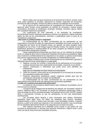 viii
Menos visible, pero de igual importancia es el personal de la oficina, quienes -entre
otras cosas- planifican la encuesta, seleccionan la muestra, supervisan las entrevistas,
procesan los datos recogidos, analizan los datos e informan los hallazgos de la encuesta.
En la mayoría de las organizaciones de investigación por encuestas, el personal
gerencial habrá tomado cursos graduados de métodos de encuestas y poseen grados
universitarios avanzados en estadísticas, sociología, sicología, mercadeo, alguna materia
afín ó poseerán experiencia equivalente.
Los supervisores de nivel intermedio y los asociados de investigación
frecuentemente tendrán trasfondos académicos similares a los gerentes o habrán avanzado
desde las filas de los entrevistadores, oficinistas o codificadores sobre la base de su
competencia y experiencia.
¿Qué sobre la confidencialidad e integridad?
La confidencialidad de los datos suministrados por los participantes es una
preocupación primordial de todas las organizaciones respetables que hacen encuestas. En
el Negociado del Censo de los Estados Unidos, por ejemplo, los datos recogidos están
protegidos por ley (Título 13 del Código Legal de Estados Unidos). En Canadá, la Ley de
Estadísticas garantiza la confidencialidad de los datos recogidos por Statistics Canadá, y
otros países tiene salvaguardas similares.
Varias organizaciones profesionales que tienen que ver con métodos de encuestas
tienen un código de ética (como la Asociación Estadística Americana) que establecen reglas
para mantener la confidencialidad de las respuestas en encuestas. La política recomendada
para que las organizaciones de encuestas salvaguarden la confidencialidad incluye:
Usar códigos numéricos para vincular al participante con su cuestionario y guardar la
información sobre el vínculo nombre-código en un lugar aparte.
Negarse a proveer los nombres y direcciones de los participantes en la encuesta a
cualquier persona fuera de la organización de encuestas, incluyendo a sus clientes.
Destruir cuestionarios e información que pueda servir para identificar los
participantes
luego que sus respuestas se hayan entrado a la computadora.
Omitir los nombres y direcciones de los participantes en la encuesta de los archivos
de computadora usados para análisis.
Presentar tabulaciones estadísticas usando categorías amplias para que los
participantes individuales no puedan ser identificados.
La confidencialidad de los datos suministrados por los participantes es una
preocupación primordial de todas las organizaciones de encuesta respetables.
¿Cuáles son nuestras preocupaciones potenciales?
La calidad de una encuesta es determinada en gran medida por su propósito y por la
forma en que es conducida.
La mayoría de las indagaciones de televisión (por ejemplo, las “encuestas” usando el
número telefónico 900) o las “encuestas” en revista son altamente sospechosas. Estas y
otras encuestas de opinión autoseleccionadas (“self-selected opinion polls: SLOPS)” pueden
llevar a conclusiones erróneas ya que los participantes no han sido seleccionados
científicamente.
Las encuestas deben llevarse a cabo únicamente para obtener información
estadística sobre algún tema. No deben ser diseñadas para producir resultados
predeterminados o como un artificio para mercadeo o para actividades similares. Cualquier
persona a quien se le solicite que responda a una encuesta de opinión o que se preocupe
por los resultados debe primero decidir si las preguntas que se hacen son justas.
Otra violación importante de la integridad ocurre cuando lo que parece ser una
encuesta es efectivamente un vehículo para estimular donaciones a alguna causa o para
crear una lista de direcciones para mercadear productos.
 