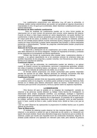 ix
CUESTIONARIO
Los cuestionarios proporcionan una alternativa muy útil para la entrevista; si
embargo, existen ciertas características que pueden ser apropiada en algunas situaciones e
inapropiadas en otra. Al igual que la entrevistas, deben diseñarse cuidadosamente para una
máxima efectividad.
Recabación de datos mediante cuestionarios
Para los analistas los cuestionarios pueden ser la única forma posible de
relacionarse con un gran número de personas para conocer varios aspectos del sistema.
Cuando se llevan a cabo largos estudios en varios departamento, se puede distribuir los
cuestionarios a todas las personas apropiadas para recabar hechos en relación al sistema.
En mayor parte de los casos, el analista no verá a los que responde; no obstante, también
esto es una ventaja porque aplican muchas entrevista ayuda a asegurar que el interpelado
cuenta con mayor anonimato y puedan darse respuestas mas honesta ( y menos respuestas
prehechas o estereotipadas). También las preguntas estandarizadas pueden proporcionar
datos más confiable.
Selección de formas para cuestionarios
El desarrollo y distribución de los cuestionarios; por lo tanto, el tiempo invertido en
esto debe utilizarse en una forma inteligente. También es importante el formato y contenido
de las preguntas en la recopilación de hechos significativos.
Existen dos formas de cuestionarios para recabar datos: cuestionarios abiertos y
cerrados, y se aplican dependiendo de si los analistas conocen de antemano todas las
posibles respuestas de las preguntas y pueden incluirlas. Con frecuencia se utilizan ambas
formas en los estudios de sistemas.
Cuestionario Abierto
Al igual que las entrevistas, los cuestionarios pueden ser abiertos y se aplican
cuando se quieren conocer los sentimientos, opiniones y experiencias generales; también
son útiles al explorar el problema básico, por ejemplo, un analista que utiliza cuestionarios
para estudiar los métodos de verificación de crédito, es un medio.
El formato abierto proporciona una amplia oportunidad para quienes respondan
escriba las razones de sus ideas. Algunas personas sin embargo, encuentran más fácil
escoger una de un conjunto de respuestas preparadas que pensar por sí mismas.
Cuestionario Cerrado
El cuestionario cerrado limita las respuestas posibles del interrogado. Por medio de
un cuidadoso estilo en la pregunta, el analista puede controlar el marco de referencia. Este
formato es el método para obtener información sobre los hechos. También fuerza a los
individuos para que tomen una posición y forma su opinión sobre los aspectos importantes.
LA OBSERVACIÓN
Otra técnica útil para el analista en su progreso de investigación, consiste en
observar a las personas cuando efectúan su trabajo. Como técnica de investigación, la
observación tiene amplia aceptación científica. Los sociólogos, sicólogos e ingenieros
industriales utilizan extensamente ésta técnica con el fin de estudiar a las personas en sus
actividades de grupo y como miembros de la organización. El propósito de la organización
es múltiple: permite al analista determinar que se está haciendo, como se está haciendo,
quien lo hace, cuando se lleva a cabo, cuanto tiempo toma, dónde se hace y por que se
hace.
“¡Ver es creer! Observar las operaciones la proporciona el analista hechos que no podría
obtener de otra forma.
Tipos de Observación
El analista de sistemas puede observar de tres maneras básicas. Primero, puede
observar a una persona o actitud sin que el observado se dé cuenta y su interacción por
aparte del propio analista. Quizá esta alternativa tenga poca importancia para el análisis de
sistemas, puesto que resulta casi imposible reunir las condiciones necesarias. Segundo, el
analista puede observar una operación sin intervenir para nada, pero estando la persona
 