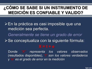 ¿CÓMO SE SABE SI UN INSTRUMENTO DE
  MEDICIÓN ES CONFIABLE Y VALIDO?

En la práctica es casi imposible que una
 medición sea perfecta.
 Generalmente se tiene un grado de error
Se conceptualiza con la siguiente fórmula:
                   X=t+e
 Donde “X” representa los valores observados
 (resultados disponibles), “t” son los valores verdaderos
 y “e” es el grado de error en la medición
 