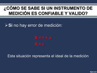 ¿CÓMO SE SABE SI UN INSTRUMENTO DE
  MEDICIÓN ES CONFIABLE Y VALIDO?

Si no hay error de medición:

                 X=t+o
                 X=t

 Esta situación representa el ideal de la medición
 