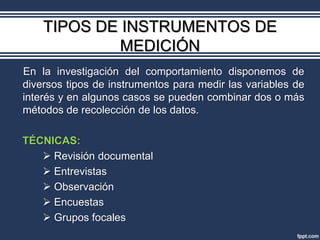 TIPOS DE INSTRUMENTOS DE
             MEDICIÓN
En la investigación del comportamiento disponemos de
diversos tipos de instrumentos para medir las variables de
interés y en algunos casos se pueden combinar dos o más
métodos de recolección de los datos.

TÉCNICAS:
    Revisión documental
    Entrevistas
    Observación
    Encuestas
    Grupos focales
 