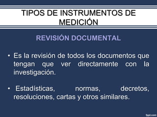 TIPOS DE INSTRUMENTOS DE
             MEDICIÓN
         REVISIÓN DOCUMENTAL

• Es la revisión de todos los documentos que
  tengan que ver directamente con la
  investigación.

• Estadísticas,       normas,         decretos,
  resoluciones, cartas y otros similares.
 