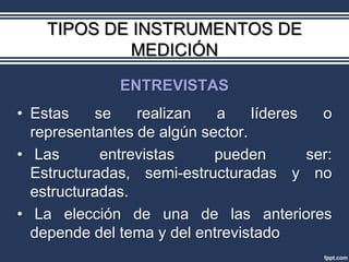 TIPOS DE INSTRUMENTOS DE
             MEDICIÓN
               ENTREVISTAS
• Estas    se    realizan   a     líderes   o
  representantes de algún sector.
• Las       entrevistas     pueden        ser:
  Estructuradas, semi-estructuradas y no
  estructuradas.
• La elección de una de las anteriores
  depende del tema y del entrevistado
 