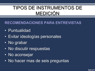 TIPOS DE INSTRUMENTOS DE
               MEDICIÓN
RECOMENDACIONES PARA ENTREVISTAS

•   Puntualidad
•   Evitar ideologías personales
•   No grabar
•   No discutir respuestas
•   No aconsejar
•   No hacer mas de seis preguntas
 