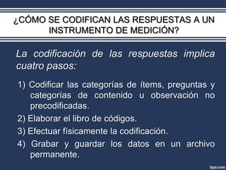 ¿CÓMO SE CODIFICAN LAS RESPUESTAS A UN
      INSTRUMENTO DE MEDICIÓN?

La codificación de las respuestas implica
cuatro pasos:
1) Codificar las categorías de ítems, preguntas y
   categorías de contenido u observación no
   precodificadas.
2) Elaborar el libro de códigos.
3) Efectuar físicamente la codificación.
4) Grabar y guardar los datos en un archivo
   permanente.
 