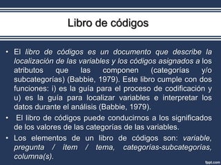 Libro de códigos

• El libro de códigos es un documento que describe la
  localización de las variables y los códigos asignados a los
  atributos    que     las   componen       (categorías   y/o
  subcategorías) (Babbie, 1979). Este libro cumple con dos
  funciones: i) es la guía para el proceso de codificación y
  u) es la guía para localizar variables e interpretar los
  datos durante el análisis (Babbie, 1979).
• El libro de códigos puede conducirnos a los significados
  de los valores de las categorías de las variables.
• Los elementos de un libro de códigos son: variable,
  pregunta / ítem / tema, categorías-subcategorías,
  columna(s).
 