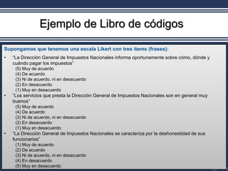 Ejemplo de Libro de códigos

Supongamos que tenemos una escala Likert con tres ítems (frases):
•   “La Dirección General de Impuestos Nacionales informa oportunamente sobre cómo, dónde y
    cuándo pagar los impuestos”
     (5) Muy de acuerdo
     (4) De acuerdo
     (3) Ni de acuerdo, ni en desacuerdo
     (2) En desacuerdo
     (1) Muy en desacuerdo
•   “Los servicios que presta la Dirección General de Impuestos Nacionales son en general muy
    buenos”
     (5) Muy de acuerdo
     (4) De acuerdo
     (3) Ni de acuerdo, ni en desacuerdo
     (2) En desacuerdo
     (1) Muy en desacuerdo
•   “La Dirección General de Impuestos Nacionales se caracteriza por la deshonestidad de sus
    funcionarios”
     (1) Muy de acuerdo
     (2) De acuerdo
     (3) Ni de acuerdo, ni en desacuerdo
     (4) En desacuerdo
     (5) Muy en desacuerdo
 