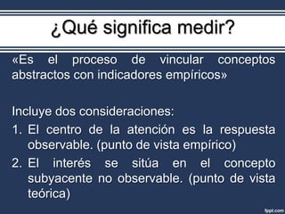 ¿Qué significa medir?
«Es el proceso de vincular conceptos
abstractos con indicadores empíricos»

Incluye dos consideraciones:
1. El centro de la atención es la respuesta
   observable. (punto de vista empírico)
2. El interés se sitúa en el concepto
   subyacente no observable. (punto de vista
   teórica)
 