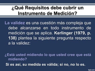 ¿Qué Requisitos debe cubrir un
     Instrumento de Medición?
La validez es una cuestión más compleja que
 debe alcanzarse en todo instrumento de
 medición que se aplica. Kerlinger (1979, p.
 138) plantea la siguiente pregunta respecto
 a la validez:

¿Está usted midiendo lo que usted cree que está
  midiendo?
Si es así, su medida es válida; si no, no lo es.
 