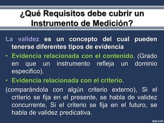 ¿Qué Requisitos debe cubrir un
       Instrumento de Medición?
La validez es un concepto del cual pueden
  tenerse diferentes tipos de evidencia
• Evidencia relacionada con el contenido. (Grado
  en que un instrumento refleja un dominio
  especifico).
• Evidencia relacionada con el criterio.
(comparándola con algún criterio externo), Si el
  criterio se fija en el presente, se habla de validez
  concurrente, Si el criterio se fija en el futuro, se
  habla de validez predicativa.
 