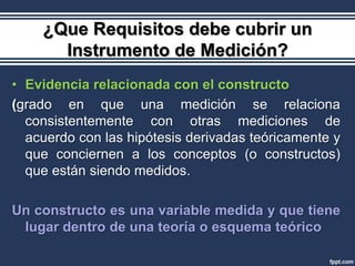 ¿Que Requisitos debe cubrir un
      Instrumento de Medición?
• Evidencia relacionada con el constructo
(grado en que una medición se relaciona
  consistentemente con otras mediciones de
  acuerdo con las hipótesis derivadas teóricamente y
  que conciernen a los conceptos (o constructos)
  que están siendo medidos.

Un constructo es una variable medida y que tiene
 lugar dentro de una teoría o esquema teórico
 