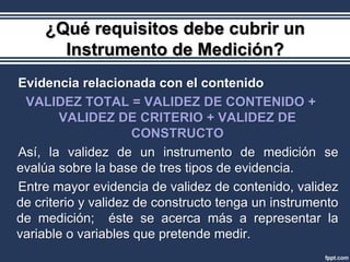 ¿Qué requisitos debe cubrir un
      Instrumento de Medición?
Evidencia relacionada con el contenido
 VALIDEZ TOTAL = VALIDEZ DE CONTENIDO +
        VALIDEZ DE CRITERIO + VALIDEZ DE
                      CONSTRUCTO
Así, la validez de un instrumento de medición se
evalúa sobre la base de tres tipos de evidencia.
Entre mayor evidencia de validez de contenido, validez
de criterio y validez de constructo tenga un instrumento
de medición; éste se acerca más a representar la
variable o variables que pretende medir.
 