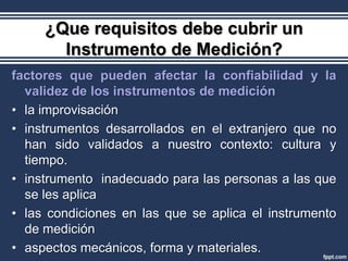 ¿Que requisitos debe cubrir un
       Instrumento de Medición?
factores que pueden afectar la confiabilidad y la
  validez de los instrumentos de medición
• la improvisación
• instrumentos desarrollados en el extranjero que no
  han sido validados a nuestro contexto: cultura y
  tiempo.
• instrumento inadecuado para las personas a las que
  se les aplica
• las condiciones en las que se aplica el instrumento
  de medición
• aspectos mecánicos, forma y materiales.
 