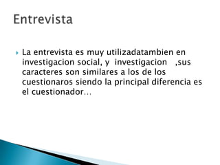  La entrevista es muy utilizadatambien en
investigacion social, y investigacion ,sus
caracteres son similares a los de los
cuestionaros siendo la principal diferencia es
el cuestionador…
 