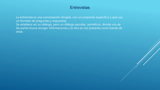 Entrevistas
La entrevista es una conversación dirigida, con un propósito especifico y que usa
un formato de preguntas y respuestas.
Se establece así un diálogo, pero un diálogo peculiar, asimétrico, donde una de
las partes busca recoger informaciones y la otra se nos presenta como fuente de
estas
 