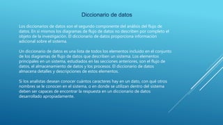 Diccionario de datos
Los diccionarios de datos son el segundo componente del análisis del flujo de
datos. En sí mismos los diagramas de flujo de datos no describen por completo el
objeto de la investigación. El diccionario de datos proporciona información
adicional sobre el sistema.
Un diccionario de datos es una lista de todos los elementos incluido en el conjunto
de los diagramas de flujo de datos que describen un sistema. Los elementos
principales en un sistema, estudiados en las secciones anteriores, son el flujo de
datos, el almacenamiento de datos y los procesos. El diccionario de datos
almacena detalles y descripciones de estos elementos.
Si los analistas desean conocer cuántos caracteres hay en un dato, con qué otros
nombres se le conocen en el sistema, o en donde se utilizan dentro del sistema
deben ser capaces de encontrar la respuesta en un diccionario de datos
desarrollado apropiadamente.
 