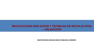 RECOLECCION DER DATOS Y TECNICAS DE RECOLECCION
– VALIDACION
MGRT.EXP.DRA ROSSLIN GRACE URQUIOLA CONDORI
 
