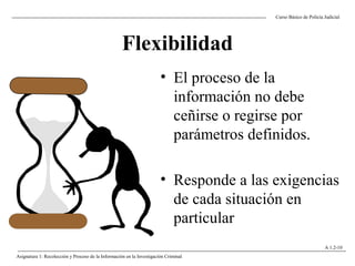 Flexibilidad
Curso Básico de Policía Judicial
Asignatura 1: Recolección y Proceso de la Información en la Investigación Criminal
A 1.2-10
• El proceso de la
información no debe
ceñirse o regirse por
parámetros definidos.
• Responde a las exigencias
de cada situación en
particular
 