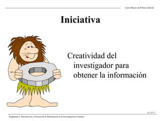 Iniciativa
Creatividad del
investigador para
obtener la información
Curso Básico de Policía Judicial
Asignatura 1: Recolección y Proceso de la Información en la Investigación Criminal
A 1.2-11
 