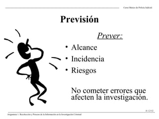 Previsión
Prever:
• Alcance
• Incidencia
• Riesgos
No cometer errores que
afecten la investigación.
Curso Básico de Policía Judicial
Asignatura 1: Recolección y Proceso de la Información en la Investigación Criminal
A 1.2-12
 
