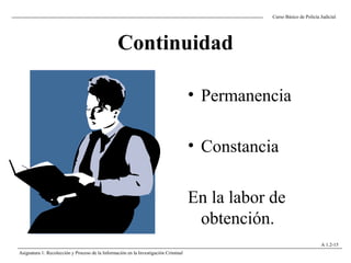 Continuidad
• Permanencia
• Constancia
En la labor de
obtención.
Curso Básico de Policía Judicial
Asignatura 1: Recolección y Proceso de la Información en la Investigación Criminal
A 1.2-15
 