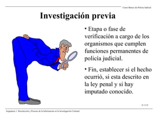 Investigación previa
• Etapa o fase de
verificación a cargo de los
organismos que cumplen
funciones permanentes de
policía judicial.
• Fin, establecer si el hecho
ocurrió, si esta descrito en
la ley penal y si hay
imputado conocido.
Curso Básico de Policía Judicial
Asignatura 1: Recolección y Proceso de la Información en la Investigación Criminal
A 1.3-5
 