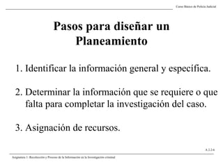 Curso Básico de Policía Judicial
Asignatura 1: Recolección y Proceso de la Información en la Investigación criminal
A 2.2-6
Pasos para diseñar un
Planeamiento
1. Identificar la información general y específica.
2. Determinar la información que se requiere o que
falta para completar la investigación del caso.
3. Asignación de recursos.
 