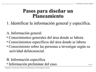 Curso Básico de Policía Judicial
Asignatura 1: Recolección y Proceso de la Información en la Investigación criminal
A.2.2-7
Pasos para diseñar un
Planeamiento
1. Identificar la información general y específica.
A. Información general
• Conocimientos generales del área donde se labora
• Conocimientos específicos del área donde se labora
• Conocimiento sobre las personas a investigar según su
actividad delincuencial.
B. Información específica
• Información preliminar del caso.
 