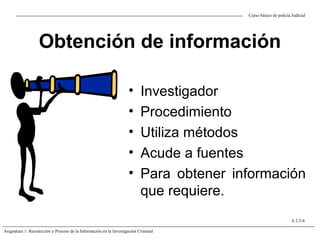 Obtención de información
• Investigador
• Procedimiento
• Utiliza métodos
• Acude a fuentes
• Para obtener información
que requiere.
Curso básico de policía Judicial
Asignatura 1: Recolección y Proceso de la Información en la Investigación Criminal
A 2.3-6
 