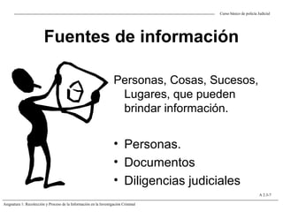 Fuentes de información
Personas, Cosas, Sucesos,
Lugares, que pueden
brindar información.
• Personas.
• Documentos
• Diligencias judiciales
Curso básico de policía Judicial
Asignatura 1: Recolección y Proceso de la Información en la Investigación Criminal
A 2.3-7
 