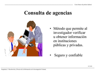 Curso básico de policía Judicial
Asignatura 1: Recolección y Proceso de la Información en la Investigación Criminal
A 2.4-8
Consulta de agencias
• Método que permite al
investigador verificar
u obtener información
en instituciones
públicas y privadas.
• Seguro y confiable
 