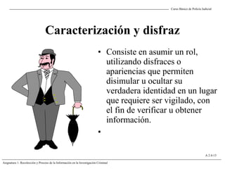 Curso Básico de Policía Judicial
Asignatura 1: Recolección y Proceso de la Información en la Investigación Criminal
A 2.4-13
Caracterización y disfraz
• Consiste en asumir un rol,
utilizando disfraces o
apariencias que permiten
disimular u ocultar su
verdadera identidad en un lugar
que requiere ser vigilado, con
el fin de verificar u obtener
información.
•
 