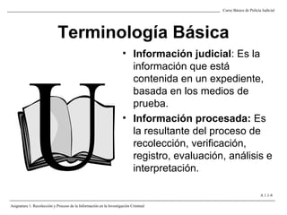 Terminología Básica
• Información judicial: Es la
información que está
contenida en un expediente,
basada en los medios de
prueba.
• Información procesada: Es
la resultante del proceso de
recolección, verificación,
registro, evaluación, análisis e
interpretación.
Curso Básico de Policía Judicial
Asignatura 1: Recolección y Proceso de la Información en la Investigación Criminal
A 1.1-8
 
