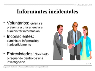 Informantes incidentales
• Voluntarios: quien se
presenta a una agencia a
suministrar información
• Inconscientes:
suministra información
inadvertidamente
• Entrevistados: Solicitado
o requerido dentro de una
investigación
Curso Básico de Policía Judicial
Asignatura 1: Recolección y Proceso de la Información en la Investigación Criminal.
A 2.5- 7
 