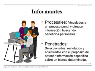 Informantes
• Procesales: Vinculados a
un proceso penal y ofrecen
información buscando
beneficios personales.
• Penetrados:
Seleccionados, reclutados y
adiestrados con el propósito de
obtener información específica
sobre un blanco determinado.
Curso Básico de Policía Judicial
Asignatura 1: Recolección y Proceso de la Información en la Investigación Criminal.
A 2.5- 9
 