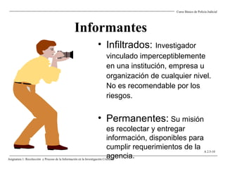 Informantes
• Infiltrados: Investigador
vinculado imperceptiblemente
en una institución, empresa u
organización de cualquier nivel.
No es recomendable por los
riesgos.
• Permanentes: Su misión
es recolectar y entregar
información, disponibles para
cumplir requerimientos de la
agencia.
Curso Básico de Policía Judicial
Asignatura 1: Recolección y Proceso de la Información en la Investigación Criminal.
A 2.5-10
 