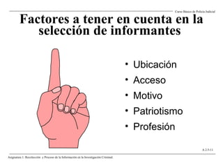 Factores a tener en cuenta en la
selección de informantes
• Ubicación
• Acceso
• Motivo
• Patriotismo
• Profesión
Curso Básico de Policía Judicial
Asignatura 1: Recolección y Proceso de la Información en la Investigación Criminal.
A 2.5-11
 