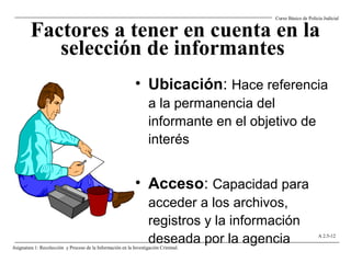 Factores a tener en cuenta en la
selección de informantes
• Ubicación: Hace referencia
a la permanencia del
informante en el objetivo de
interés
• Acceso: Capacidad para
acceder a los archivos,
registros y la información
deseada por la agencia
Curso Básico de Policía Judicial
Asignatura 1: Recolección y Proceso de la Información en la Investigación Criminal.
A 2.5-12
 