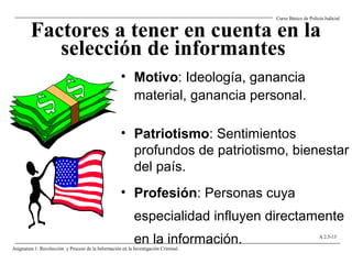 Factores a tener en cuenta en la
selección de informantes
• Motivo: Ideología, ganancia
material, ganancia personal.
• Patriotismo: Sentimientos
profundos de patriotismo, bienestar
del país.
• Profesión: Personas cuya
especialidad influyen directamente
en la información.
Curso Básico de Policía Judicial
Asignatura 1: Recolección y Proceso de la Información en la Investigación Criminal.
A 2.5-13
 