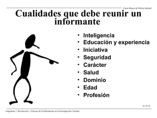 Cualidades que debe reunir un
informante
• Inteligencia
• Educación y experiencia
• Iniciativa
• Seguridad
• Carácter
• Salud
• Dominio
• Edad
• Profesión
Curso Básico de Policía Judicial
Asignatura 1: Recolección y Proceso de la Información en la Investigación Criminal.
A 2.5-14
 