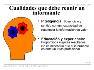 Cualidades que debe reunir un
informante
• Inteligencia: Buen juicio y
sentido común, capacidad de
reconocer la información de valor.
• Educación y experiencia:
Proporciona mejores resultados.
No es necesario que el informante
ostente un título profesional
Curso Básico de Policía Judicial
Asignatura 1: Recolección y Proceso de la Información en la Investigación Criminal.
A 2.5-15
 