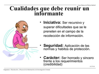 Cualidades que debe reunir un
informante
• Iniciativa: Ser recursivo y
superar dificultades que se le
preneten en el campo de la
recolección de información.
• Seguridad: Aplicación de las
normas y habitos de protección.
• Carácter: Ser honrado y sincero
frente a los requerimientos
(credibilidad)
Curso Básico de Policía Judicial
Asignatura 1: Recolección y Proceso de la Información en la Investigación Criminal.
A 2.5-16
 