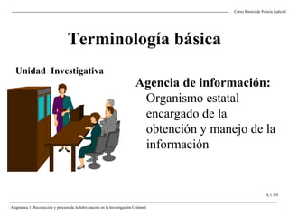 Terminología básica
Agencia de información:
Organismo estatal
encargado de la
obtención y manejo de la
información
Unidad Investigativa
Curso Básico de Policía Judicial
A 1.1-9
Asignatura 1: Recolección y proceso de la Infor,mación en la Investigación Criminal
 