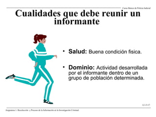 Cualidades que debe reunir un
informante
• Salud: Buena condición fisica.
• Dominio: Actividad desarrollada
por el informante dentro de un
grupo de población determinada.
Curso Básico de Policía Judicial
Asignatura 1: Recolección y Proceso de la Información en la Investigación Criminal.
A 2.5-17
 