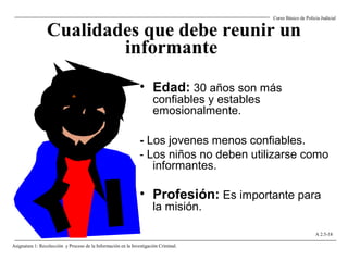 Cualidades que debe reunir un
informante
• Edad: 30 años son más
confiables y estables
emosionalmente.
- Los jovenes menos confiables.
- Los niños no deben utilizarse como
informantes.
• Profesión: Es importante para
la misión.
Curso Básico de Policía Judicial
Asignatura 1: Recolección y Proceso de la Información en la Investigación Criminal.
A 2.5-18
 