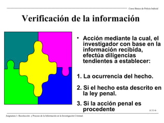 Verificación de la información
• Acción mediante la cual, el
investigador con base en la
información recibida,
efectúa diligencias
tendientes a establecer:
1. La ocurrencia del hecho.
2. Si el hecho esta descrito en
la ley penal.
3. Si la acción penal es
procedente
Curso Básico de Policía Judicial
Asignatura 1: Recolección y Proceso de la Información en la Investigación Criminal.
A 3.1-6
 